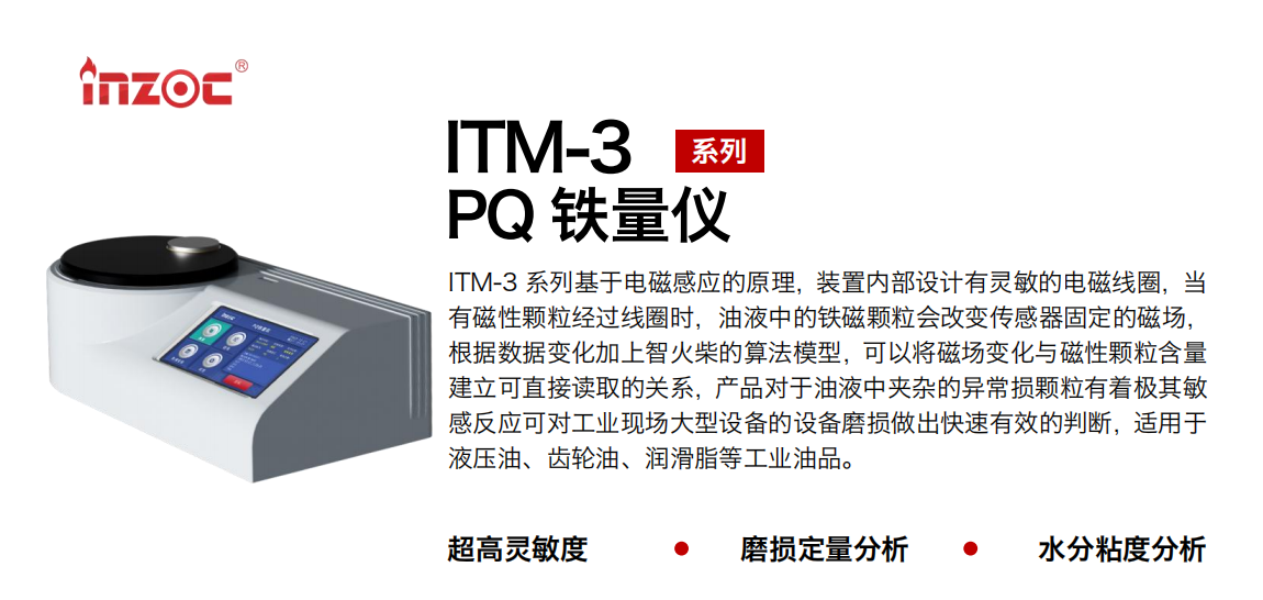 ITM-3系列多功能PQ鐵量儀基于電磁感應(yīng)的原理，裝置內(nèi)部設(shè)計有靈敏的電磁線圈，當有磁性顆粒經(jīng)過線圈時，油液中的鐵磁顆粒會改變傳感器固定的磁場，根據(jù)數(shù)據(jù)變化加上智火柴的算法模型，可以將磁場變化與磁性顆粒含量建立可直接讀取的關(guān)系，產(chǎn)品對于油液中夾雜的異常損顆粒有著極其敏感反應(yīng)可對工業(yè)現(xiàn)場大型設(shè)備的設(shè)備磨損做出快速有效的判斷，適用于液壓油、齒輪油、潤滑脂等工業(yè)油品。 應(yīng)用領(lǐng)域：鋼鐵、石化、盾構(gòu)、電力、風電、大型設(shè)備、實驗室 適用油品：液壓油、透平油、柴機油、齒輪油、變壓器油