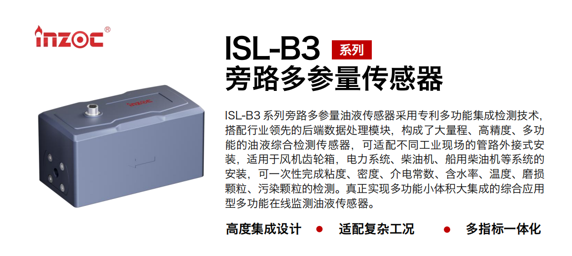 ISL-B3 系列旁路多參量油液傳感器采用專利多功能集成檢測技術，搭配行業領先的后端數據處理模塊，構成了大量程、高精度、多功能的油液綜合檢測傳感器，可適配不同工業現場的管路外接式安裝，適用于風機齒輪箱，電力系統、柴油機、船用柴油機等系統的安裝，可一次性完成粘度、密度、介電常數、含水率、溫度、磨損顆粒、污染顆粒的檢測。真正實現多功能小體積大集成的綜合應用型多功能在線監測油液傳感器。 行業：鋼鐵、石化、盾構、電力、風電、大型設備、OEM 等 油品：齒輪油、液壓油、透平油、柴機油等