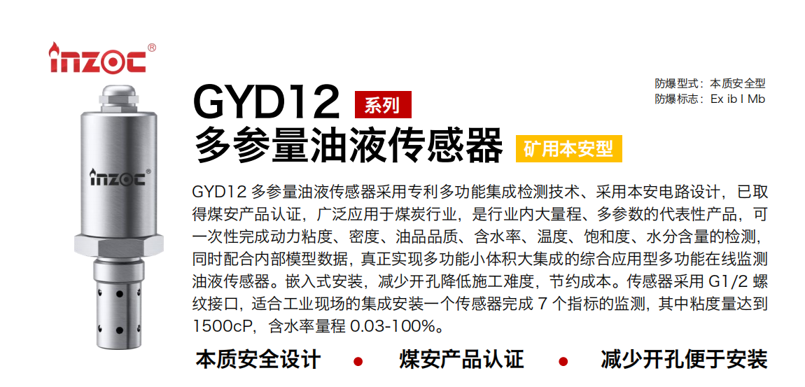 GYD12多參量油液傳感器采用專利多功能集成檢測技術(shù)、采用本安電路設(shè)計，已取得煤安產(chǎn)品認證，廣泛應(yīng)用于煤炭行業(yè)，是行業(yè)內(nèi)大量程、多參數(shù)的代表性產(chǎn)品，可一次性完成動力粘度、密度、油品品質(zhì)、含水率、溫度、飽和度、水分含量的檢測，同時配合內(nèi)部模型數(shù)據(jù)，真正實現(xiàn)多功能小體積大集成的綜合應(yīng)用型多功能在線監(jiān)測油液傳感器。嵌入式安裝，減少開孔降低施工難度，節(jié)約成本。傳感器采用 G1/2 螺紋接口，適合工業(yè)現(xiàn)場的集成安裝一個傳感器完成 7 個指標的監(jiān)測，其中粘度量達到1500cP，含水率量程 0.03-100%。 行業(yè)：采煤機/掘進機/皮帶機/乳化液系統(tǒng)/破碎機/刮板機/減速機等 油品：液壓油/齒輪油/空壓機油/燃氣機油/水乙二醇抗燃液壓油等